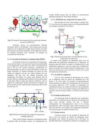 Fig. 3 Principe de fonctionnement d'un système par détentes
successives (MSF) [9]
L'énergie requise est principalement l'énergie
thermique fournie à la chaudière. Cette énergie peut être peu
coûteuse si on récupère de la vapeur basse pression à la sortie
d'une turbine de centrale électrique. Il faut également fournir
de l'énergie électrique pour alimenter les pompes de
circulation de l'eau de mer.
5.1.1.b. Procédé de distillation à multiples effets (MED)
Ce procédé est basé sur le principe de l'évaporation,
sous pression réduite, d'une partie de l'eau de mer préchauffée
à une température variant entre 70 et 80°C. L'évaporation de
l'eau a lieu sur une surface d'échange, contrairement au
procédé précédent, où elle est assurée par détente à travers les
étages successifs. La chaleur transférée au travers de cette
surface est apportée soit par une vapeur produite par une
chaudière, soit par une eau chaude provenant d'un
récupérateur de chaleur. La vapeur ainsi produite dans le
premier effet est condensée pour produire de l'eau douce dans
le deuxième effet où règne une pression inférieure, ainsi la
chaleur de condensation qu'elle cède permet d'évaporer une
partie de l'eau de mer contenue dans le deuxième effet et ainsi
de suite (Fig. 4).
Fig. 4 Schéma de principe d'un système d'évaporateurs
multiples effets [9]
Alors, seule l'énergie nécessaire à l'évaporation dans
le premier effet est d'origine externe. La multiplication du
nombre d'effets permet donc de réduire la consommation
spécifique (énergie/m3
d'eau douce produite).
5.1.1.c. Distillation par compression de vapeur (VC)
Son principe est celui d’une pompe à chaleur (Fig.
5). L’eau de mer est évaporée après avoir été préchauffée dans
un échangeur récupérateur de chaleur.
Fig. 5 Schéma de principe d'une unité d'évaporation avec
compression de vapeur [9].
La vapeur d’eau produite est comprimée après avoir été
débarrassée des gouttelettes entraînées par le séparateur. Sa
pression ayant été élevée, la vapeur se condense alors à une
température supérieure à celle qui règne dans l’évaporateur,
grâce au transfert de la chaleur latente de condensation. L’eau
douce est extraite ainsi que la saumure à travers tout le cycle
d’évaporation­condensation.
V.1.2. Procédé de congélation
C’est un autre procédé de dessalement qui se base
sur la différence entre les points de congélation de l’eau
douce et de l’eau salée. Ce procédé est particulièrement
intéressant dans les régions où la température de l’eau de mer
est souvent inférieure à 0°C. Lorsque la température est
suffisamment basse, on remplit des bassins à des profondeurs
allant de 1 à 1,5 cm. Les cristaux de glace sont séparés de la
saumure, lavés du sel puis fondus ; on obtient de l’eau douce
[10].
5.2. Procédés membranaires
Les techniques dites de séparation par membranes,
constituent une révolution dans le domaine du traitement de
l’eau. Leur principe consiste non pas à éliminer
chimiquement les microorganismes mais à les extraire
physiquement. Elles n’utilisent aucun réactif chimique, sauf
pour leur entretien. Très fiables, elles permettent de produire
une eau très pure et de qualité constante [10].
5.2.1 Osmose inverse
L'osmose inverse est un procédé de séparation de
l'eau et des sels dissous au moyen de membranes semi­
perméables sous l'action de pression (54 à 80 bars). Ce
procédé fonctionne à température ambiante et n'implique pas
 