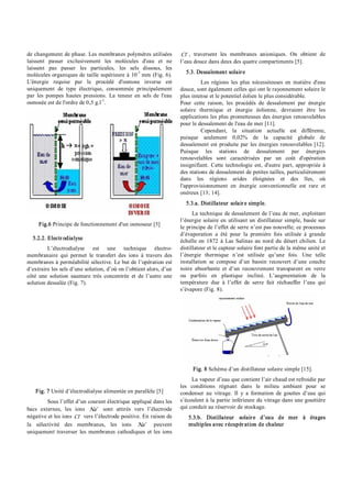 de changement de phase. Les membranes polymères utilisées
laissent passer exclusivement les molécules d'eau et ne
laissent pas passer les particules, les sels dissous, les
molécules organiques de taille supérieure à 10­7
mm (Fig. 6).
L'énergie requise par le procédé d'osmose inverse est
uniquement de type électrique, consommée principalement
par les pompes hautes pressions. La teneur en sels de l'eau
osmosée est de l'ordre de 0,5 g.l­1
.
Fig.6 Principe de fonctionnement d'un osmoseur [5]
5.2.2. Electrodialyse
L’électrodialyse est une technique électro­
membranaire qui permet le transfert des ions à travers des
membranes à perméabilité sélective. Le but de l’opération est
d’extraire les sels d’une solution, d’où on l’obtient alors, d’un
côté une solution saumure très concentrée et de l’autre une
solution dessalée (Fig. 7).
Fig. 7 Unité d’électrodialyse alimentée en parallèle [5]
Sous l’effet d’un courant électrique appliqué dans les
bacs externes, les ions +
Na sont attirés vers l’électrode
négative et les ions -
Cl vers l’électrode positive. En raison de
la sélectivité des membranes, les ions +
Na peuvent
uniquement traverser les membranes cathodiques et les ions
-
Cl , traversent les membranes anioniques. On obtient de
l’eau douce dans deux des quatre compartiments [5].
5.3. Dessalement solaire
Les régions les plus nécessiteuses en matière d'eau
douce, sont également celles qui ont le rayonnement solaire le
plus intense et le potentiel éolien le plus considérable.
Pour cette raison, les procédés de dessalement par énergie
solaire thermique et énergie éolienne, devraient être les
applications les plus prometteuses des énergies renouvelables
pour le dessalement de l'eau de mer [11].
Cependant, la situation actuelle est différente,
puisque seulement 0,02% de la capacité globale de
dessalement est produite par les énergies renouvelables [12].
Puisque les stations de dessalement par énergies
renouvelables sont caractérisées par un coût d'opération
insignifiant. Cette technologie est, d'autre part, appropriée à
des stations de dessalement de petites tailles, particulièrement
dans les régions arides éloignées et des îles, où
l'approvisionnement en énergie conventionnelle est rare et
onéreux [13; 14].
5.3.a. Distillateur solaire simple.
La technique de dessalement de l’eau de mer, exploitant
l’énergie solaire en utilisant un distillateur simple, basée sur
le principe de l’effet de serre n’est pas nouvelle; ce processus
d’évaporation a été pour la première fois utilisée à grande
échelle en 1872 à Las Salinas au nord du désert chilien. Le
distillateur et le capteur solaire font partie de la même unité et
l’énergie thermique n’est utilisée qu’une fois. Une telle
installation se compose d’un bassin recouvert d’une couche
noire absorbante et d’un recouvrement transparent en verre
ou parfois en plastique incliné. L’augmentation de la
température due à l’effet de serre fait réchauffer l’eau qui
s’évapore (Fig. 8).
Fig. 8 Schéma d’un distillateur solaire simple [15].
La vapeur d’eau que contient l’air chaud est refroidie par
les conditions régnant dans le milieu ambiant pour se
condenser au vitrage. Il y a formation de gouttes d’eau qui
s’écoulent à la partie inférieure du vitrage dans une gouttière
qui conduit au réservoir de stockage.
5.3.b. Distillateur solaire d’eau de mer à étages
multiples avec récupération de chaleur
 