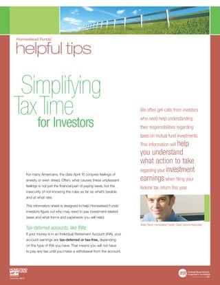 Homestead Funds’


helpful tips

 Simplifying
TaxTıme
   for Investors
                                                                       We often get calls from investors
                                                                       who need help understanding
                                                                       their responsibilities regarding
                                                                       taxes on mutual fund investments.
                                                                       This information will help
                                                                       you understand
                                                                       what action to take
                                                                       regarding your investment
    For many Americans, the date April 15 conjures feelings of
    anxiety or even dread. Often, what causes these unpleasant         earnings when filing your
    feelings is not just the financial pain of paying taxes, but the
                                                                       federal tax return this year.
    insecurity of not knowing the rules as far as what’s taxable
    and at what rate.

    This information sheet is designed to help Homestead Funds’
    investors figure out who may need to pay investment-related
    taxes and what forms and paperwork you will need.

                                                                       Brian Parris, Homestead Funds’ Client Service Associate
    Tax-deferred accounts, like IRAs
    If your money is in an Individual Retirement Account (IRA), your
    account earnings are tax-deferred or tax-free, depending
    on the type of IRA you have. That means you will not have
    to pay any tax until you make a withdrawal from the account.
 
