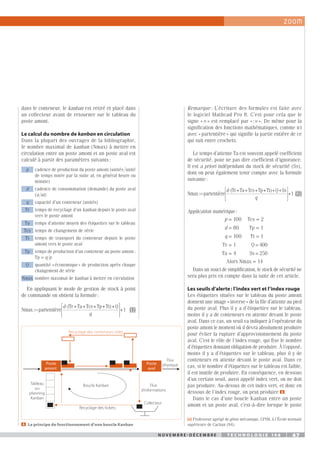 N o v e m b r e - d é c e m b r e t e c h n o l o g i e 1 4 6 47
N o v e m b r e - d é c e m b r e t e c h n o l o g i e 1 4 6 47
[1]	Professeur agrégé de génie mécanique, CPIM, à l’École normale
supérieure de Cachan (94).
Remarque : L’écriture des formules est faite avec
le logiciel Mathcad Pro 8. C’est pour cela que le
signe « = » est remplacé par « := ». De même pour la
signification des fonctions mathématiques, comme ici
avec « partentière » qui signifie la partie entière de ce
qui suit entre crochets.
Le temps d’attente Ta est souvent appelé coefficient
de sécurité, pour ne pas dire coefficient d’ignorance.
Il est a priori indépendant du stock de sécurité (Ss),
dont on peut également tenir compte avec la formule
suivante :
Nmax partentière
(Tr+Ta+Tcs+Tp+Tt +Q+Ss
:
)
=
⋅
d
q







+1(2)
Application numérique :
p = 100 Tcs = 2
d = 80 Tp = 1
q = 100 Tt = 1
Tr = 1 Q = 400
Ta = 4 Ss = 250
Alors Nmax = 14
Dans un souci de simplification, le stock de sécurité ne
sera plus pris en compte dans la suite de cet article.
Les seuils d’alerte : l’index vert et l’index rouge
Les étiquettes situées sur le tableau du poste amont
donnent une image « inverse » de la file d’attente au pied
du poste aval. Plus il y a d’étiquettes sur le tableau,
moins il y a de conteneurs en attente devant le poste
aval. Dans ce cas, un seuil va indiquer à l’opérateur du
poste amont le moment où il devra absolument produire
pour éviter la rupture d’approvisionnement du poste
aval. C’est le rôle de l’index rouge, qui fixe le nombre
d’étiquettes donnant obligation de produire. À l’opposé,
moins il y a d’étiquettes sur le tableau, plus il y de
conteneurs en attente devant le poste aval. Dans ce
cas, si le nombre d’étiquettes sur le tableau est faible,
il est inutile de produire. En conséquence, en dessous
d’un certain seuil, aussi appelé index vert, on ne doit
pas produire. Au-dessus de cet index vert, et donc en
dessous de l’index rouge, on peut produire 3 .
Dans le cas d’une boucle Kanban entre un poste
amont et un poste aval, c’est-à-dire lorsque le poste
dans le conteneur, le kanban est retiré et placé dans
un collecteur avant de retourner sur le tableau du
poste amont.
Le calcul du nombre de kanban en circulation
Dans la plupart des ouvrages de la bibliographie,
le nombre maximal de kanban (Nmax) à mettre en
circulation entre un poste amont et un poste aval est
calculé à partir des paramètres suivants :
p cadence de production du poste amont (unités 
unité
de temps notée par la suite ut, en général heure ou
minute)
d cadence de consommation (demande) du poste aval
(u 
ut)
q capacité d’un conteneur (unités)
Tr temps de recyclage d’un kanban depuis le poste aval
vers le poste amont
Ta temps d’attente moyen des étiquettes sur le tableau
Tcs temps de changement de série
Tt temps de transport du conteneur depuis le poste
amont vers le poste aval
Tp temps de production d’un conteneur au poste amont :
Tp = q 
p
Q quantité « économique » de production après chaque
changement de série
Nmax nombre maximal de kanban à mettre en circulation
En appliquant le mode de gestion de stock à point
de commande on obtient la formule :
Nmax partentière
(Tr+Ta+Tcs+Tp+Tt +Q
:
)
=
⋅




d
q




+1 (1)
2   Le principe de fonctionnement d’une boucle Kanban
Poste
amont
Poste
aval
Recyclage des conteneurs vides
Tableau
ou
planning
Kanban
Recyclage des tickets
Collecteur
Boucle Kanban Flux
d’informations
Flux
physique
 