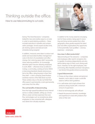 Thinking outside the office.
How to use telecommuting to cut costs.




                During “The Great Recession,” companies            In addition to the money saved by not paying
                looked for new and creative ways to cut costs      rent for these workers, being open to recrui-
                in order to avoid slashing workforce — these       ting and hiring remote workers from other
                included reductions in benefits and compen-        geographic areas greatly expands the talent
                sation packages, forced unpaid vacation time,      pool and offers organizations the opportunity
                job-sharing options and reduced work               to find potentially more qualified — and less
                schedules being assigned.                          expensive — employees.

                In addition, measures were taken to reduce real    How does it affect productivity?
                estate and associated facilities management
                                                                   Telecommuting isn’t for everyone — companies
                costs in the form of consolidation and office
                                                                   and employees alike need to recognize who
                closings. But, reducing space didn’t necessarily
                                                                   is capable of working independently and who
                mean reducing workforce. An increasingly
                                                                   will be taking naps on their couch during work
                attractive option became allowing employees
                                                                   hours. However, for the right employees, tele-
                to work offsite — otherwise know as telecom-
                                                                   commuting offers flexibility and fewer disruptions
                muting, e-commuting, working at home (WAH)
                                                                   — two factors that greatly enhance productivity.
                or becoming Nanobots (Nearly Autonomous,
                Not in the Office, doing Business in their Own     A good telecommuter:
                Time Staff — a term coined by David Pauleen        •	 Thrives on their driven natures and personal
                and Brian Harmer of the Wall Street Journal).         freedom, and is able to create a work/life
                These workers stay on the job, but forfeit their      balance without strict guidelines
                office space to permanently or semi-permanently
                                                                   •	 Is a self-starter and a high achiever that
                work away from the office.
                                                                      produces strong results with a minimum
                The cost benefits of telecommuting.                   amount of supervision
                Now that high-speed/broadband home Internet        •	 Must be technologically self-sufficient
                service is widely available, setting up a home     •	 Needs the personal networks, knowledge
                office is easier and less expensive than ever.        and experience to deal with problems that
                Plus, technologies such as smartphones allow          arise on their own
                employees to stay connected with colleagues
                and clients from virtually anywhere.
 