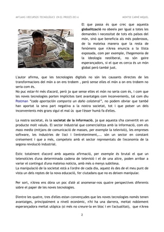 MITJANS I RECURSOS TECNOLÒGICS EN EL PROCÉS D'E/A                              MONTSE CARNÉ MIQUEL


                                                    El que passa és que crec que aquesta
                                                    globalització no obeeix per igual a totes les
                                                    demandes i necessitat de tots els països del
                                                    món, sinó que beneficia als més poderosos,
                                                    de la mateixa manera que la resta de
                                                    fenòmens que n'Area enuncia a la llista
                                                    exposada, com per exemple, l'hegemonia de
                                                    la ideologia neoliberal, no són gaire
                                                    esperançadors, si el que es cerca és un món
                                                    global però també just.

L'autor afirma, que les tecnologies digitals no són les causants directes de les
transformacions del món a on ens trobem , però sense elles el món a on ens trobem no
seria com és.
No puc estar-hi més d'acord, però ja que sense elles el món no seria com és, i com que
les noves tecnologies porten implícites tant avantatges com inconvenients, tal com diu
Postman “cada aportación comporta un daño colateral”, no podem obviar que també
han aportat la seva part negativa a la nostra societat, tot i que potser un dels
inconvenients més grans sigui el mal ús que l'ésser humà fa d'elles.

La nostra societat, és la societat de la informació, ja que aquesta s'ha convertit en un
producte molt valuós. El sector industrial que comercialitza amb la informació, com els
mass media (mitjans de comunicació de masses, per exemple la televisió), les empreses
software, les industries de l'oci i l'entreteniment,... són un sector en constant
creixement i que a més, competeix amb el sector representats de l'economia de la
segona revolució industrial.

Estic totalment d'acord amb aquesta afirmació, per exemple és brutal el que un
telenotícies d'una determinada cadena de televisió i el de una altre, poden arribar a
variar el contingut d'una mateixa noticia, amb més o menys subtilesa.
La manipulació de la societat està a l'ordre de cada dia, aquest és des de el meu punt de
vista un dels reptes de la nova educació, fer ciutadans que no es deixen manipular.

Per sort, n'Area ens dóna un poc d'alè al anomenar-nos quatre perspectives diferents
sobre el paper de les noves tecnologies.

D'entre les quatre, tres d'elles estan convençudes que les noves tecnologies només tenen
avantatges, principalment a nivell econòmic, n'hi ha una darrera, meitat noblement
esperançadora meitat utòpica (si més no creure-la en bloc i en l'actualitat), que n'Area

                                                    2
 