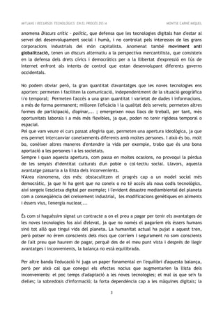 MITJANS I RECURSOS TECNOLÒGICS EN EL PROCÉS D'E/A                        MONTSE CARNÉ MIQUEL


anomena Discurs crític - polític, que defensa que les tecnologies digitals han d'estar al
servei del desenvolupament social i humà, i no controlat pels interessos de les grans
corporacions industrials del món capitalista. Anomenat també moviment anti
globalització, tenen un discurs alternatiu a la perspectiva mercantilista, que consisteix
en la defensa dels drets cívics i democràtics per a la llibertat d'expressió en l'ús de
Internet enfront als intents de control que estan desenvolupant diferents governs
occidentals.

No podem obviar però, la gran quantitat d'avantatges que les noves tecnologies ens
aporten: permeten i faciliten la comunicació, independentment de la situació geogràfica
i/o temporal; Permeten l'accés a una gran quantitat i varietat de dades i informacions,
a més de forma permanent; milloren l'eficàcia i la qualitat dels serveis; permeten altres
formes de participació, d'opinar,... ; emergeixen nous llocs de treball, per tant, més
oportunitats laborals i a més més flexibles, ja que, poden no tenir rigidesa temporal o
espacial.
Pel que vam veure el curs passat afegiria que, permeten una apertura ideològica, ja que
ens permet intercanviar coneixements diferents amb moltes persones. I això és bo, molt
bo, conèixer altres maneres d'entendre la vida per exemple, trobo que és una bona
aportació a les persones i a les societats.
Sempre i quan aquesta apertura, com passa en moltes ocasions, no provoqui la pèrdua
de les senyals d'identitat culturals d'un poble o col·lectiu social. Llavors, aquesta
avantatge passaria a la llista dels inconvenients.
N'Area n'anomena, dos més: obstaculitzen el progrés cap a un model social més
democràtic, ja que hi ha gent que no coneix o no té accés als nous codis tecnològics,
així sorgeix l'escletxa digital per exemple; i l'evident desastre mediambiental del planeta
com a conseqüència del creixement industrial, les modificacions genètiques en aliments
i éssers vius, l'energia nuclear,...

És com si haguéssim signat un contracte a on el preu a pagar per tenir els avantatges de
les noves tecnologies fos així d'elevat, ja que no només el pagaríem els éssers humans
sinó tot allò que tingui vida del planeta. La humanitat actual ha pujat a aquest tren,
però potser no érem conscients dels riscs que corríem i segurament no som conscients
de l'alt preu que haurem de pagar, perquè des de el meu punt vista i després de llegir
avantatges i inconvenients, la balança no està equilibrada.

Per altre banda l'educació hi juga un paper fonamental en l'equilibri d'aquesta balança,
però per això cal que conegui els efectes nocius que augmentarien la llista dels
inconvenients: el poc temps d'adaptació a les noves tecnologies; el mal ús que se'n fa
d'elles; la sobredosis d'informació; la forta dependència cap a les màquines digitals; la

                                                    3
 
