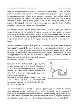 MITJANS I RECURSOS TECNOLÒGICS EN EL PROCÉS D'E/A                       MONTSE CARNÉ MIQUEL


imposició de l'hegemonia cultural de la civilització occidental cap a la resta del món,
produint un uniformisme cultural en detriment de les cultures pròpies i locals; l'augment
de les desigualtats entre països, ja que les noves tecnologies estan només a l'abast de
qui tingui possibilitats materials i coneixements per emprar-les, cosa que fa que el
concepte de ciutadà passi a ser de client o usuari, és dir, sembla que valem allò que
podem arribar a pagar!; finalment, però no menys important, la pèrdua de privacitat i el
conseqüent control sobre els individus i grups socials.

Vull destacar sobretot aquest darrer efecte nociu, ja que la gent jove, amb la
inexperiència que, en la majoria de casos, comporta ser jove, potser no acaben
d'adornar-se de què significa compartir a la xarxa, amb no se sap exactament amb qui,
un tou de dades personals que algú pot emprar en contra d'ells i aprofitar-se de la seva
inexperiència. Aquest crec que és un aspecte clau que tot docent ha de treballar a
l'aula.

Uns dels problemes educatius més grans és la diferència de ritme entre les noves
tecnologies i l'educació. Els canvis amb les noves tecnologies són ràpids i en un espai
de temps curt, a més de produir-se en el propi dia a dia. Això provoca que els que no
hem nascut a la era digital, els anomenats immigrants digitals, haguem de fer un sobre
esforç per adquirir les competències instrumentals, cognitives i actitudinals derivades de
l'ús de les noves tecnologies, perquè sinó l'escletxa
digital pot ser cada cop més grossa.

Pel que fa al ritme de la societat en general, hi ha
un gran desfasament amb el sistema educatiu. La
societat de la informació es mou a un ritme ràpid i
canviant i el sistema educatiu es mou no només a un
ritme lent sinó que a vegades sembla que també
amb molta pors als canvis.
Però que el sistema educatiu necessita un canvi,
d'això no hi ha cap dubte, ja que seguim amb
l'ensenyament pensat per l'era Industrial del s.XIX i
XX i ja som al segle XXI.

Així doncs és l'educació la que ha de jugar un paper clau, ja que tal com diu l'article,
sense recursos humans qualificats en l'ús de les tecnologies de la informació i
comunicació no podrà existir i avançar la societat de la informació. Però al servei de què
han d'estar els nous programes educatius? Haurien d'anar cap a un projecte educatiu al
servei de desenvolupament humà i democràtic de la societat de la informació. Com?

                                                    4
 