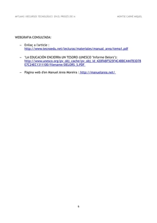 MITJANS I RECURSOS TECNOLÒGICS EN EL PROCÉS D'E/A                   MONTSE CARNÉ MIQUEL




WEBGRAFIA CONSULTADA:

   – Enllaç a l'article :
     http://www.tecnoedu.net/lecturas/materiales/manual_area/tema1.pdf

   – "LA EDUCACIÓN ENCIERRA UN TESORO (UNESCO "Informe Delors"):
     http://www.unesco.org/pv_obj_cache/pv_obj_id_420FABF525F4C4BBC4447B3D78
     E7C24EC1311100/filename/DELORS_S.PDF

   – Pàgina web d'en Manuel Area Moreira : http://manuelarea.net/




                                                    6
 