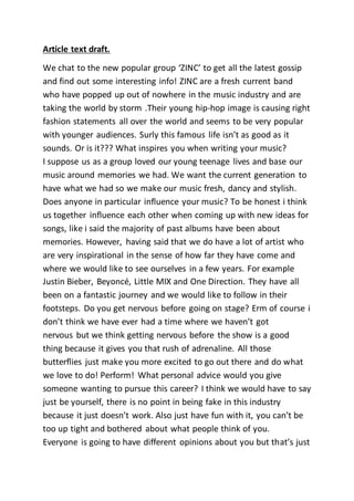 Article text draft.
We chat to the new popular group ‘ZINC’ to get all the latest gossip
and find out some interesting info! ZINC are a fresh current band
who have popped up out of nowhere in the music industry and are
taking the world by storm .Their young hip-hop image is causing right
fashion statements all over the world and seems to be very popular
with younger audiences. Surly this famous life isn’t as good as it
sounds. Or is it??? What inspires you when writing your music?
I suppose us as a group loved our young teenage lives and base our
music around memories we had. We want the current generation to
have what we had so we make our music fresh, dancy and stylish.
Does anyone in particular influence your music? To be honest i think
us together influence each other when coming up with new ideas for
songs, like i said the majority of past albums have been about
memories. However, having said that we do have a lot of artist who
are very inspirational in the sense of how far they have come and
where we would like to see ourselves in a few years. For example
Justin Bieber, Beyoncé, Little MIX and One Direction. They have all
been on a fantastic journey and we would like to follow in their
footsteps. Do you get nervous before going on stage? Erm of course i
don’t think we have ever had a time where we haven’t got
nervous but we think getting nervous before the show is a good
thing because it gives you that rush of adrenaline. All those
butterflies just make you more excited to go out there and do what
we love to do! Perform! What personal advice would you give
someone wanting to pursue this career? I think we would have to say
just be yourself, there is no point in being fake in this industry
because it just doesn’t work. Also just have fun with it, you can’t be
too up tight and bothered about what people think of you.
Everyone is going to have different opinions about you but that’s just
 