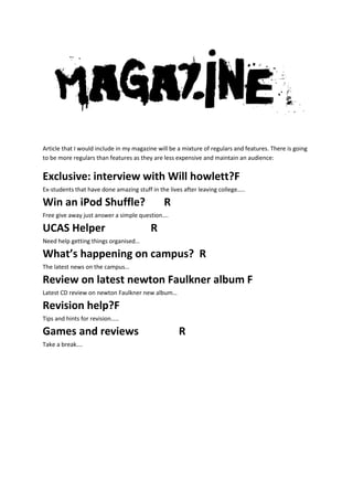 Article that I would include in my magazine will be a mixture of regulars and features. There is going
to be more regulars than features as they are less expensive and maintain an audience:


Exclusive: interview with Will howlett?F
Ex-students that have done amazing stuff in the lives after leaving college…..

Win an iPod Shuffle?                          R
Free give away just answer a simple question….

UCAS Helper                              R
Need help getting things organised…

What’s happening on campus? R
The latest news on the campus…

Review on latest newton Faulkner album F
Latest CD review on newton Faulkner new album…

Revision help?F
Tips and hints for revision…..

Games and reviews                                   R
Take a break….
 