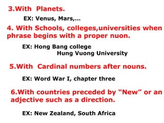 3.With Planets.
EX: Venus, Mars,…
4. With Schools, colleges,universities when
phrase begins with a proper nuon.
EX: Hong Bang college
Hung Vuong University
5.With Cardinal numbers after nouns.
EX: Word War I, chapter three
6.With countries preceded by “New” or an
adjective such as a direction.
EX: New Zealand, South Africa
 