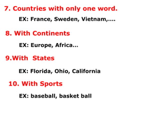 7. Countries with only one word.
EX: France, Sweden, Vietnam,….
8. With Continents
EX: Europe, Africa…
9.With States
EX: Florida, Ohio, California
10. With Sports
EX: baseball, basket ball
 