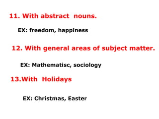 11. With abstract nouns.
EX: freedom, happiness
12. With general areas of subject matter.
EX: Mathematisc, sociology
13.With Holidays
EX: Christmas, Easter
 