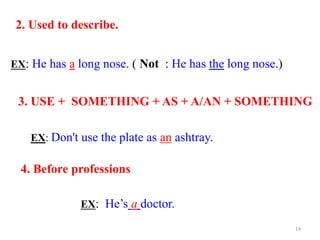 3. USE + SOMETHING + AS + A/AN + SOMETHING
EX: Don't use the plate as an ashtray.
4. Before professions
EX: He’s a doctor.
2. Used to describe.
EX: He has a long nose. ( Not : He has the long nose.)
14
 
