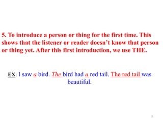 5. To introduce a person or thing for the first time. This
shows that the listener or reader doesn’t know that person
or thing yet. After this first introduction, we use THE.
EX: I saw a bird. The bird had a red tail. The red tail was
beautiful.
15
 