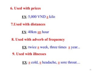 6. Used with prices
EX: 5,000 VND a kilo
7.Used with distances
EX: 40km an hour
8. Used with adverb of frequency
EX: twice a week, three times a year...
9. Used with illnesses
EX: a cold, a headache, a sore throat…
16
 
