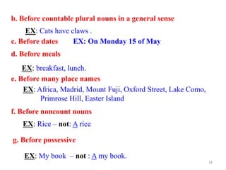 b. Before countable plural nouns in a general sense
EX: Cats have claws .
c. Before dates EX: On Monday 15 of May
d. Before meals
e. Before many place names
EX: breakfast, lunch.
EX: Africa, Madrid, Mount Fuji, Oxford Street, Lake Como,
Primrose Hill, Easter Island
f. Before noncount nouns
EX: Rice – not: A rice.
g. Before possessive
EX: My book – not : A my book.
18
 