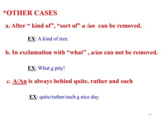 *OTHER CASES
a. After “ kind of”, “sort of” a /an can be removed.
EX: A kind of tree.
b. In exclamation with “what” , a/an can not be removed.
EX: What a pity!
c. A/An is always behind quite, rather and such
EX: quite/rather/such a nice day.
19
 