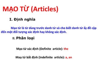MẠO TỪ (Articles)
I. Định nghĩa
Mạo từ là từ dùng trước danh từ và cho biết danh từ ấy đề cập
đến một đối tượng xác định hay không xác định.
II. Phân loại
Mạo từ xác định (Definite article): the
Maọ từ bất định (Indefinite article): a, an
 