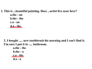 1. This is ...beautiful painting. Does ...artist live near here?
a.the - an
b.the - the
c.a - an
2. I bought ..... new toothbrush his morning and I can't find it.
I'm sure I put it in ..... bathroom.
a.the - the
b.the - a
c.a - the
d.a - a
d.a - the
 