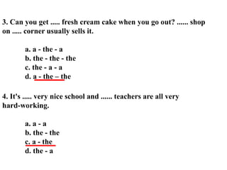 3. Can you get ..... fresh cream cake when you go out? ...... shop
on ..... corner usually sells it.
a. a - the - a
b. the - the - the
c. the - a - a
d. a - the – the
4. It's ..... very nice school and ...... teachers are all very
hard-working.
a. a - a
b. the - the
c. a - the
d. the - a
 