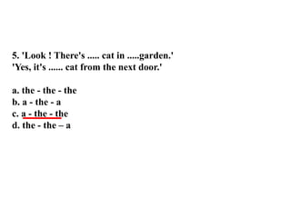 5. 'Look ! There's ..... cat in .....garden.'
'Yes, it's ...... cat from the next door.'
a. the - the - the
b. a - the - a
c. a - the - the
d. the - the – a
 