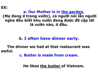 EX:
a. Our Mother is in the garden.
(Mẹ đang ở trong vườn), cả người nói lẫn người
nghe đều biết khu vườn đang được đề cập tới
là vườn nào, ở đâu.
b. I often have dinner early.
The dinner we had at that restaurant was
awful.
c. Butter is made from cream.
He likes the butter of Vietnam.
 