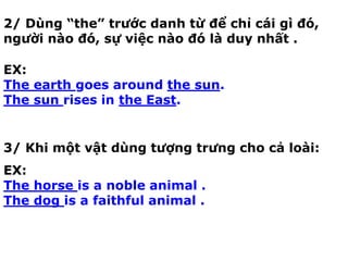2/ Dùng “the” trước danh từ để chỉ cái gì đó,
người nào đó, sự việc nào đó là duy nhất .
EX:
The earth goes around the sun.
The sun rises in the East.
3/ Khi một vật dùng tượng trưng cho cả loài:
EX:
The horse is a noble animal .
The dog is a faithful animal .
 