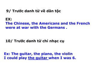 9/ Trước danh từ về dân tộc
EX:
The Chinese, the Americans and the French
were at war with the Germans .
10/ Trước danh từ chỉ nhạc cụ
Ex: The guitar, the piano, the violin
I could play the guitar when I was 6.
 