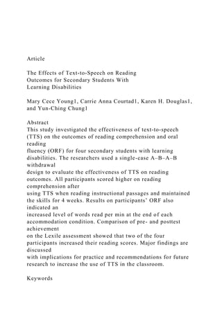 Article
The Effects of Text-to-Speech on Reading
Outcomes for Secondary Students With
Learning Disabilities
Mary Cece Young1, Carrie Anna Courtad1, Karen H. Douglas1,
and Yun-Ching Chung1
Abstract
This study investigated the effectiveness of text-to-speech
(TTS) on the outcomes of reading comprehension and oral
reading
fluency (ORF) for four secondary students with learning
disabilities. The researchers used a single-case A–B–A–B
withdrawal
design to evaluate the effectiveness of TTS on reading
outcomes. All participants scored higher on reading
comprehension after
using TTS when reading instructional passages and maintained
the skills for 4 weeks. Results on participants’ ORF also
indicated an
increased level of words read per min at the end of each
accommodation condition. Comparison of pre- and posttest
achievement
on the Lexile assessment showed that two of the four
participants increased their reading scores. Major findings are
discussed
with implications for practice and recommendations for future
research to increase the use of TTS in the classroom.
Keywords
 