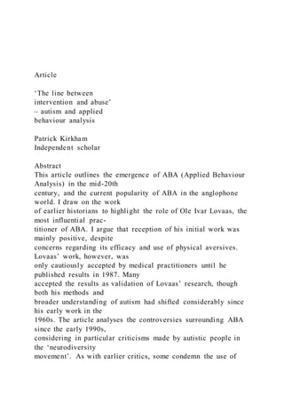 Article
‘The line between
intervention and abuse’
– autism and applied
behaviour analysis
Patrick Kirkham
Independent scholar
Abstract
This article outlines the emergence of ABA (Applied Behaviour
Analysis) in the mid-20th
century, and the current popularity of ABA in the anglophone
world. I draw on the work
of earlier historians to highlight the role of Ole Ivar Lovaas, the
most influential prac-
titioner of ABA. I argue that reception of his initial work was
mainly positive, despite
concerns regarding its efficacy and use of physical aversives.
Lovaas’ work, however, was
only cautiously accepted by medical practitioners until he
published results in 1987. Many
accepted the results as validation of Lovaas’ research, though
both his methods and
broader understanding of autism had shifted considerably since
his early work in the
1960s. The article analyses the controversies surrounding ABA
since the early 1990s,
considering in particular criticisms made by autistic people in
the ‘neurodiversity
movement’. As with earlier critics, some condemn the use of
 