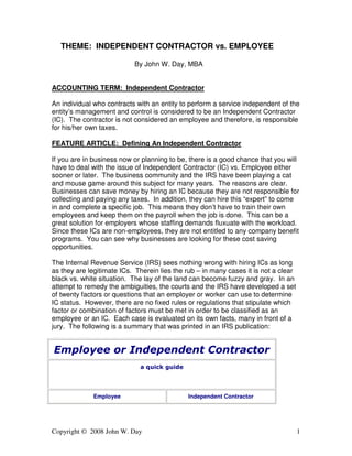 Copyright © 2008 John W. Day 1
THEME: INDEPENDENT CONTRACTOR vs. EMPLOYEE
By John W. Day, MBA
ACCOUNTING TERM: Independent Contractor
An individual who contracts with an entity to perform a service independent of the
entity’s management and control is considered to be an Independent Contractor
(IC). The contractor is not considered an employee and therefore, is responsible
for his/her own taxes.
FEATURE ARTICLE: Defining An Independent Contractor
If you are in business now or planning to be, there is a good chance that you will
have to deal with the issue of Independent Contractor (IC) vs. Employee either
sooner or later. The business community and the IRS have been playing a cat
and mouse game around this subject for many years. The reasons are clear.
Businesses can save money by hiring an IC because they are not responsible for
collecting and paying any taxes. In addition, they can hire this “expert” to come
in and complete a specific job. This means they don’t have to train their own
employees and keep them on the payroll when the job is done. This can be a
great solution for employers whose staffing demands fluxuate with the workload.
Since these ICs are non-employees, they are not entitled to any company benefit
programs. You can see why businesses are looking for these cost saving
opportunities.
The Internal Revenue Service (IRS) sees nothing wrong with hiring ICs as long
as they are legitimate ICs. Therein lies the rub – in many cases it is not a clear
black vs. white situation. The lay of the land can become fuzzy and gray. In an
attempt to remedy the ambiguities, the courts and the IRS have developed a set
of twenty factors or questions that an employer or worker can use to determine
IC status. However, there are no fixed rules or regulations that stipulate which
factor or combination of factors must be met in order to be classified as an
employee or an IC. Each case is evaluated on its own facts, many in front of a
jury. The following is a summary that was printed in an IRS publication:
Employee or Independent Contractor
a quick guide
Employee Independent Contractor
 