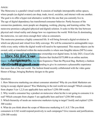 Article:
The Metaverse is a parallel virtual world. It consists of multiple interoperable online spaces,
where people (as digital avatars) can shop, trade, travel, socialize, and interact with one another.
The goal is to offer a hyper-real alternative world for the one that you currently live in.
The age of digital dependency has transformed consumer behavior. Partly because of the
coronavirus pandemic, more people are shopping, working, playing, and learning online. The
metaverse promises a phygital (physical and digital) solution. It seeks to blur the line between
physical and virtual reality and change how we experience the world. With Gen Zs dominating
the metaverse, we cant stress enough their value as consumers.
The metaverse promises a highly connected life. It will bring forward a digital revolution in
which our physical and virtual lives fully converge. We will be connected in unimaginable ways
while every entity within the digital world will need to be represented. This means objects can be
owned, sold, or transferred within the metaversethis is where non-fungible tokens (NFTs) come
in. NFT technology will grant holders true ownership over digital items. In July 2021, Coca-Cola
launched a non-fungible token (NFT) collection that fetched $575,000 in an online auction.
Gucci Selling Digital Bags That Are More Expensive Than the Physical Bag. Burberry a fashion
brand is venturing into the metaverse, intending to give its customers a pleasurable experience
that nears that of the real world. The fashion brand recently collaborated with the video game
Honor of Kings, bringing Burberry designs to the game
Questions:
1. How Metaverse marketing can attract consumer attention? Why do you think Marketers are
trying to occupy digital spaces? Was Marketing in the real-world not enough? Which concepts
from chapter 5 (or 1,2,3) are applicable here and how? (250-300 words)
2. Why would a consumer buy a product on metaverse when he/she is not going to consume it in
real? Which concepts from chapter 5 are applicable here and how? (250-300 words)
3. Which hierarchy of needs are metaverse marketers trying to target? Justify and explain? (250-
300 words)
4. What do you think about the scope of Metaverse marketing in U.A.E.? Do you think
consumers in UAE would respond positively to such campaigns? Give reasons and justifications.
(250-300 words)
 