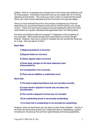 addition, there is no guessing as to exactly how much money was withdrawn and 
for what purpose. It provides a document that you can easily refer to for writing 
adjusting journal entries. This means you have a clear-cut audit trail that shows 
where your cash activity originated and how it arrived on the general ledger. 
Once you have reached this point in the process of preparing your financial 
statements you are pointed towards home and the remaining items are usually 
routine. Those who have tried to prepare financial statements without the bank 
reconciliation as a guide understand and appreciate what I am talking about. 
Are bank reconciliations difficult to prepare? It depends on the complexity of 
your business. Most small business bank reconciliations are fairly straight-forward. 
However, there are a variety of mistakes that can sometimes throw you 
for a loop. Here are eleven of them: 
Book Side: 
1] Beginning balance is incorrect. 
2] Deposit totals are incorrect. 
3] Check register total is incorrect 
4] Some bank charges on the bank statement were 
unaccounted for. 
5] A transposition error occurred. 
6] There was an addition or subtraction error. 
Bank Side: 
7] The bank’s beginning balance was not recorded correctly. 
8] A last month’s deposit-in-transit was not taken into 
consideration. 
9] This month’s deposit-in-transit was not included. 
10] An outstanding check is not actually outstanding. 
11] A check that is outstanding is not recorded as outstanding. 
However, there are techniques you can learn to catch these mistakes. I list ten in 
the Real Life Accounting course, but it really boils down to developing a system 
of looking for the obvious first and then systematically eliminating possibilities. 
Copyright © 2008 John W. Day 2 
 
