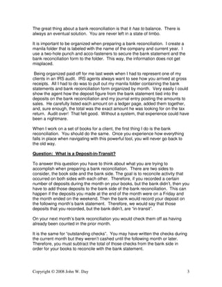 The great thing about a bank reconciliation is that it has to balance. There is 
always an eventual solution. You are never left in a state of limbo. 
It is important to be organized when preparing a bank reconciliation. I create a 
manila folder that is labeled with the name of the company and current year. I 
use a two-hole punch and acco-fasteners to secure the bank statement and the 
bank reconciliation form to the folder. This way, the information does not get 
misplaced. 
Being organized paid off for me last week when I had to represent one of my 
clients in an IRS audit. IRS agents always want to see how you arrived at gross 
receipts. All I had to do was to pull out my manila folder containing the bank 
statements and bank reconciliation form organized by month. Very easily I could 
show the agent how the deposit figure from the bank statement tied into the 
deposits on the bank reconciliation and my journal entry posting the amounts to 
sales. He carefully listed each amount on a ledger page, added them together, 
and, sure enough, the total was the exact amount he was looking for on the tax 
return. Audit over! That felt good. Without a system, that experience could have 
been a nightmare. 
When I work on a set of books for a client, the first thing I do is the bank 
reconciliation. You should do the same. Once you experience how everything 
falls in place when navigating with this powerful tool, you will never go back to 
the old way. 
Question: What is a Deposit-in-Transit? 
To answer this question you have to think about what you are trying to 
accomplish when preparing a bank reconciliation. There are two sides to 
consider, the book side and the bank side. The goal is to reconcile activity that 
occurred on both sides with each other. Therefore, if you recorded a certain 
number of deposits during the month on your books, but the bank didn’t, then you 
have to add those deposits to the bank side of the bank reconciliation. This can 
happen if the deposits you made at the end of the month were on a Friday and 
the month ended on the weekend. Then the bank would record your deposit on 
the following month’s bank statement. Therefore, we would say that those 
deposits that you recorded, but the bank didn’t, are “in-transit”. 
On your next month’s bank reconciliation you would check them off as having 
already been counted in the prior month. 
It is the same for “outstanding checks”. You may have written the checks during 
the current month but they weren’t cashed until the following month or later. 
Therefore, you must subtract the total of those checks from the bank side in 
order for your books to reconcile with the bank statement. 
Copyright © 2008 John W. Day 3 
 