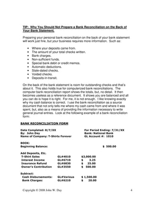 TIP: Why You Should Not Prepare a Bank Reconciliation on the Back of 
Your Bank Statement. 
Preparing your personal bank reconciliation on the back of your bank statement 
will work just fine, but your business requires more information. Such as: 
• Where your deposits came from. 
• The amount of your total checks written. 
• Bank charges. 
• Non-sufficient funds. 
• Special bank debit or credit memos. 
• Automatic deductions. 
• Stale-dated checks. 
• Voided checks. 
• Deposits-in-transit. 
On the back of the bank statement is room for outstanding checks and that’s 
about it. This also holds true for computerized bank reconciliations. The 
computer bank reconciliation report shows the totals, but, no detail. It then 
becomes useless as a reference document. It shows you are balanced and all 
you can do is hope it is right. For me, it is not enough. I like knowing exactly 
why my cash balance is correct. I use the bank reconciliation as a source 
document that not only tells me where my cash came from and where it was 
spent, but, also as a means of providing the information necessary to write 
general journal entries. Look at the following example of a bank reconciliation 
form: 
BANK RECONCILIATION FORM 
Date Completed: 8/7/XX For Period Ending: 7/31/XX 
By: John Day Bank: National Bank 
Name of Company: T-Shirts Forever GL Account #: 1010 
BOOK: 
Beginning Balance: $ 500.00 
Add Deposits, Etc. 
T-Shirt Sales GL#4010 $3,000.00 
Interest Income GL#6710 $ 3.25 
Insurance Refund GL#6830 $ 25.00 
Owner’s Contribution GL#3550 $ 500.00 
Subtract: 
Cash Disbursements: GL#Various $ 1,500.00 
Bank Charges: GL#6210 $ 20.00 
Copyright © 2008 John W. Day 4 
 