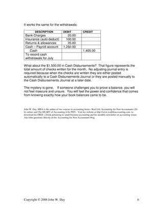 It works the same for the withdrawals: 
. 
DESCRIPTION DEBIT CREDIT 
Bank Charges 20.00 
Insurance (auto deduct) 100.00 
Returns & allowances 35.00 
Cash – Payroll account 1,250.00 
Cash 1,405.00 
To record cash 
withdrawals for July 
What about the $1,500.00 in Cash Disbursements? That figure represents the 
total amount of checks written for the month. No adjusting journal entry is 
required because when the checks are written they are either posted 
automatically to a Cash Disbursements Journal or they are posted manually to 
the Cash Disbursements Journal at a later date. 
The mystery is gone. If someone challenges you to prove a balance, you will 
not feel insecure and unsure. You will feel the power and confidence that comes 
from knowing exactly how your book balances came to be. 
John W. Day, MBA is the author of two courses in accounting basics: Real Life Accounting for Non-Accountants (20- 
hr online) and The HEART of Accounting (4-hr PDF). Visit his website at http://www.reallifeaccounting.com to 
download his FREE e-book pertaining to small business accounting and his monthly newsletter on accounting issues. 
Ask John questions directly on his Accounting for Non-Accountants blog. 
Copyright © 2008 John W. Day 6 
