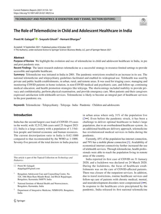 https://doi.org/10.1007/s40124-021-00253-w
TECHNOLOGY AND PEDIATRICS (E EISENSTEIN AND Y EVANS, SECTION EDITORS)
The Role of Telemedicine in Child and Adolescent Healthcare in India
Preeti M. Galagali1
   · Sreyoshi Ghosh2
 · Hemant Bhargav3
Accepted: 14 September 2021
© The Author(s), under exclusive licence to Springer Science+Business Media, LLC, part of Springer Nature 2021
Abstract
Purpose of Review  We highlight the evolution and use of telemedicine in child and adolescent healthcare in India, in pre
and post pandemic eras.
Recent Findings  The latest research endorses telemedicine as a successful strategy in resource-limited settings to provide
accessible and equitable healthcare.
Summary  Telemedicine was initiated in India in 2001. The pandemic restrictions resulted in an increase in its use. The
national telemedicine and telepsychiatry guidelines facilitated and enabled its widespread use. Telehealth was used by
private and public health establishments, in urban, rural, and remote areas. It was used for triaging cases; managing and
monitoring COVID patients in home isolation, in non-COVID medical and psychiatric care, and follow-up; continuing
medical education; and health promotion strategies like teleyoga. The shortcomings included inability to provide pri-
vacy and confidentiality, perform physical examination, and provide emergency care. Most patients and their caregivers
expressed satisfaction with telehealth services. Telemedicine is likely to become an integral part of healthcare services
in the post pandemic era.
Keywords  Telemedicine · Telepsychiatry · Teleyoga · India · Pandemic · Children and adolescents
Introduction
India has the second largest case load of COVID-19 cases
in the world, with 32,512,366 cases until 25 August 2021
[1]. India is a large country with a population of 1.3 bil-
lion people and limited economic and human resources.
The current doctor/patient ratio in India is 0.62:1000
compared to that recommended by the WHO as 1:1000.
Seventy-five percent of the total doctors in India practice
in urban areas where only 31% of the population live
[2••]. Even before the pandemic struck, it has been a
challenge to deliver optimal healthcare to India’s large
population, due to an overburdened healthcare system. As
an additional healthcare delivery approach, telemedicine
has revolutionized medical services in India during the
pandemic.
Currently, 45% of the population has internet connection,
and 79% has a mobile phone connection [3]. Availability of
economical internet connectivity further increased the use
of telehealth services. Through telemedicine, health profes-
sionals were able to reach the population living in remote
areas of the country.
India reported its first case of COVID on 31 January
2020, and a lockdown was declared on 24 March 2020.
During the lockdowns, the focus of healthcare estab-
lishments was on the care of COVID-affected patients.
There was closure of the outpatient services. In addition,
due to travel restrictions, routine healthcare services and
follow-up care of patients with chronic medical, mental,
and neurodevelopment disorders were compromised [4••].
In response to the healthcare crisis precipitated by the
pandemic, India released its first national telemedicine
This article is part of the Topical Collection on Technology and
Pediatrics
*	 Preeti M. Galagali
	drpgalagali@gmail.com
1
	 Bengaluru Adolescent Care and Counselling Centre, No.
528, 10th Main Ram Mandir Road, 2nd Block Rajajinagar,
Bengaluru, Karnataka 560079, India
2
	 National Institute of Mental Health and Neurosciences,
Bengaluru, Karnataka, India
3
	 Department of Integrative Medicine, NIMHANS, Bengaluru,
India
/ Published online: 8 October 2021
Current Pediatrics Reports (2021) 9:154–161
 