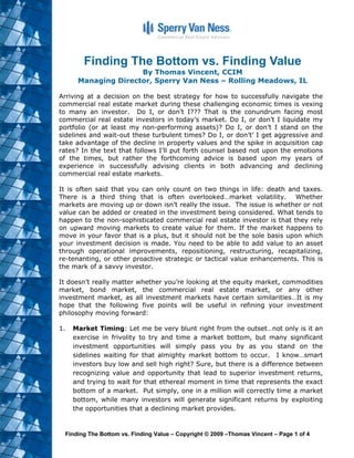 Finding The Bottom vs. Finding Value
                     By Thomas Vincent, CCIM
      Managing Director, Sperry Van Ness – Rolling Meadows, IL

Arriving at a decision on the best strategy for how to successfully navigate the
commercial real estate market during these challenging economic times is vexing
to many an investor. Do I, or don’t I??? That is the conundrum facing most
commercial real estate investors in today’s market. Do I, or don’t I liquidate my
portfolio (or at least my non-performing assets)? Do I, or don’t I stand on the
sidelines and wait-out these turbulent times? Do I, or don’t’ I get aggressive and
take advantage of the decline in property values and the spike in acquisition cap
rates? In the text that follows I’ll put forth counsel based not upon the emotions
of the times, but rather the forthcoming advice is based upon my years of
experience in successfully advising clients in both advancing and declining
commercial real estate markets.

It is often said that you can only count on two things in life: death and taxes.
There is a third thing that is often overlooked…market volatility. Whether
markets are moving up or down isn’t really the issue. The issue is whether or not
value can be added or created in the investment being considered. What tends to
happen to the non-sophisticated commercial real estate investor is that they rely
on upward moving markets to create value for them. If the market happens to
move in your favor that is a plus, but it should not be the sole basis upon which
your investment decision is made. You need to be able to add value to an asset
through operational improvements, repositioning, restructuring, recapitalizing,
re-tenanting, or other proactive strategic or tactical value enhancements. This is
the mark of a savvy investor.

It doesn’t really matter whether you’re looking at the equity market, commodities
market, bond market, the commercial real estate market, or any other
investment market, as all investment markets have certain similarities…It is my
hope that the following five points will be useful in refining your investment
philosophy moving forward:

1.   Market Timing: Let me be very blunt right from the outset…not only is it an
     exercise in frivolity to try and time a market bottom, but many significant
     investment opportunities will simply pass you by as you stand on the
     sidelines waiting for that almighty market bottom to occur. I know…smart
     investors buy low and sell high right? Sure, but there is a difference between
     recognizing value and opportunity that lead to superior investment returns,
     and trying to wait for that ethereal moment in time that represents the exact
     bottom of a market. Put simply, one in a million will correctly time a market
     bottom, while many investors will generate significant returns by exploiting
     the opportunities that a declining market provides.


 Finding The Bottom vs. Finding Value – Copyright © 2009 –Thomas Vincent – Page 1 of 4
 
