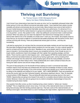 Thriving not Surviving
                            By: Thomas Vincent, CCIM | Managing Director
                                Sperry Van Ness | Rolling Meadows, IL

I don’t know if your observations have been the same as mine, but I’ve regrettably witnessed broker after
broker giving in to this very difficult commercial real estate market. I have watched them adopt a bunker
mentality and almost unconsciously slip into survival mode. Many brokers have come to feel comfort in
the poor market because it makes them feel better about their poor performance. It’s almost as if it’s a
foregone conclusion that this market downturn is going to be protracted, and that the only way to survive
is to do just that - survive. My question is this - when has settling for survival ever been a solid business
practice? When has status quo ever been the objective? And what kind of message does an advisor
send to their clients if his or her mentality is to break even? I want you, the investor, the property owner to
know that you do not have to settle for a commercial real estate practitioner with this frame of mind. Don’t
confuse surviving with thriving. There are professionals whose goal is to thrive…and they are
succeeding.

I will start by saying that I do not deny that the commercial real estate markets are and have been tough.
We have been drudging through these market conditions for over two years. It’s only a natural reaction to
want to cut back and try to wait out the storm. Needless to say, some people need to cut back. But the
issue is long-term. Surviving today doesn’t ensure your prosperity tomorrow. Even though we are in a
tough market, practitioners need to be strategic with their capital, their operating strategy, and their
clients. There must be a plan for what happens next – what happens AFTER the market starts to recover.
Many commercial real estate brokers are doing this by having a game plan, and by knowing which
markets will emerge from the ashes first, which property types will be the most profitable, and which
banks are going to be there ready to lend. These professionals are in stark contrast to those who are
having low sales volume now and are simply calling it quits.

The point of discussing this is for the benefit of those seeking to invest in commercial real estate.
Investors need to know that there are professionals who have the knowledge of where to invest, what to
invest in, and where to get funding. If you come across a broker who advises you to “wait for the bottom”
by sitting on the sidelines and holding on to your capital…GET A NEW BROKER. There are properties all
across the country right now that if acquired properly, will produce significant returns. Take, for example,
a recent article in CIRE Magazine. They are listing 58 cities that have promising returns in the next 3
YEARS. Opportunities are going to be missed if one waits for a complete rebound before returning to the
market. Moreover, those who wait are going to be at a distinct competitive disadvantage to those who
invested during the down market.

One question that often comes up when investing during a down market is, “where can I receive
funding?” This is a legitimate concern since many, if not most, of the national banks have no intention of
being free and easy with their lending practices right now. That said, some of the national lenders are
starting to lend again. And where there is a void in funding by the major lenders, regional and community
 