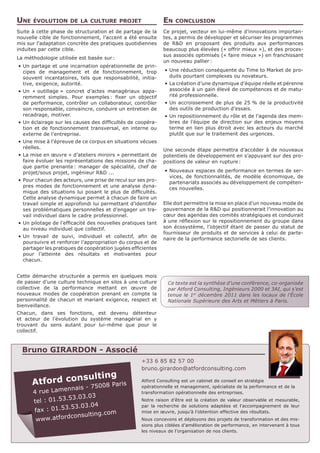 Une   évolution de la culture projet                          En   conclusion
Suite à cette phase de structuration et de partage de la      Ce projet, vecteur en lui-même d’innovations importan-
nouvelle cible de fonctionnement, l’accent a été ensuite      tes, a permis de développer et sécuriser les programmes
mis sur l’adaptation concrète des pratiques quotidiennes      de R&D en proposant des produits aux performances
induites par cette cible.                                     beaucoup plus élevées (« offrir mieux »), et des proces-
                                                              sus associés optimisés (« faire mieux ») en franchissant
La méthodologie utilisée est basée sur 
                                      :
                                                              un nouveau pallier :
•	 Un partage et une incarnation opérationnelle de prin-
   cipes de management et de fonctionnement, trop             •	 Une réduction conséquente du Time to Market de pro-
   souvent incantatoires, tels que responsabilité, initia-       duits pourtant complexes ou novateurs.
   tive, exigence, autorité.                                  •	 La création d’une dynamique d’équipe réelle et pérenne
•	 Un « outillage » concret d’actes managériaux appa-            associée à un gain élevé de compétences et de matu-
   remment simples. Pour exemples  fixer un objectif
                                     :                           rité professionnelle.
   de performance, contrôler un collaborateur, contrôler      •	 Un accroissement de plus de 25 % de la productivité
   son responsable, convaincre, conduire un entretien de         des outils de production d’essais.
   recadrage, motiver.                                        •	 Un repositionnement du rôle et de l’agenda des mem-
•	 Un éclairage sur les causes des difficultés de coopéra-       bres de l’équipe de direction sur des enjeux moyens
   tion et de fonctionnement transversal, en interne ou          terme en lien plus étroit avec les acteurs du marché
   externe de l’entreprise.                                      plutôt que sur le traitement des urgences.
•	 Une mise à l’épreuve de ce corpus en situations vécues
   réelles.
                                                              Une seconde étape permettra d’accéder à de nouveaux
•	 La mise en œuvre « d’ateliers miroirs » permettant de      potentiels de développement en s’appuyant sur des pro-
   faire évoluer les représentations des missions de cha-     positions de valeur en rupture 
                                                                                            :
   que partie prenante  manager de spécialité, chef de
                         :
   projet/sous projet, ingénieur R&D ...                      •	 Nouveaux espaces de performance en termes de ser-
                                                                 vices, de fonctionnalités, de modèle économique, de
•	 Pour chacun des acteurs, une prise de recul sur ses pro-
                                                                 partenariats associés au développement de compéten-
   pres modes de fonctionnement et une analyse dyna-
                                                                 ces nouvelles.
   mique des situations lui posant le plus de difficultés.
   Cette analyse dynamique permet à chacun de faire un
   travail simple et approfondi lui permettant d’identifier   Elle doit permettre la mise en place d’un nouveau mode de
   ses problématiques personnelles et d’engager un tra-       gouvernance de la R&D qui positionnerait l’innovation au
   vail individuel dans le cadre professionnel.               cœur des agendas des comités stratégiques et conduirait
•	 Un pilotage de l’efficacité des nouvelles pratiques tant   à une réflexion sur le repositionnement du groupe dans
   au niveau individuel que collectif.                        son écosystème, l’objectif étant de passer du statut de
                                                              fournisseur de produits et de services à celui de parte-
•	 Un travail de suivi, individuel et collectif, afin de
                                                              naire de la performance sectorielle de ses clients.
   poursuivre et renforcer l’appropriation du corpus et de
   partager les pratiques de coopération jugées efficientes
   pour l’atteinte des résultats et motivantes pour
   chacun.


Cette démarche structurée a permis en quelques mois
de passer d’une culture technique en silos à une culture       Ce texte est la synthèse d’une conférence, co-organisée
collective de la performance mettant en œuvre de               par Atford Consulting, Ingénieurs 2000 et 3AI, qui s’est
nouveaux modes de coopération prenant en compte la             tenue le 1er décembre 2011 dans les locaux de l’École
personnalité de chacun et mariant exigence, respect et         Nationale Supérieure des Arts et Métiers à Paris.
bienveillance.
Chacun, dans ses fonctions, est devenu détenteur
et acteur de l’évolution du système managérial en y
trouvant du sens autant pour lui-même que pour le
collectif.



  Bruno GIRARDON - Associé
                                                    +33 6 85 82 57 00
                                                    bruno.girardon@atfordconsulting.com

                                                    Atford Consulting est un cabinet de conseil en stratégie
                                                    opérationnelle et management, spécialiste de la performance et de la
                                                    transformation opérationnelle des entreprises.
                                                    Notre raison d’être est la création de valeur observable et mesurable,
                                                    par la recherche de solutions adaptées et l’accompagnement de leur
                                                    mise en œuvre, jusqu’à l’obtention effective des résultats.
                                                    Nous concevons et déployons des projets de transformation et des mis-
                                                    sions plus ciblées d’amélioration de performance, en intervenant à tous
                                                    les niveaux de l’organisation de nos clients.
 