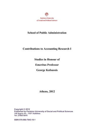 School of Public Administration
Contributions to Accounting Research I
Studies in Honour of
Emeritus Professor
George Kafoussis
Athens, 2012
Copyright © 2012
Published by Panteion University of Social and Political Sciences
136 Sygrou Av., 17671 Kallithea
Tel: 2109215816
ISBN 978-960-7943-10-1
 