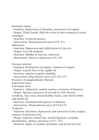 Pectoralis minor
· Function: Depression of shoulder, protraction of scapula
· Origin: Third, fourth, fifth ribs close to their respective costal
cartilages
· Insertion: Coracoid process
· Innervation: Medial pectoral nerve (C8, T1)
Subclavius
· Function: Depression and stabilization of clavicle
· Origin: First rib medially
· Insertion: Middle of clavicle, inferiorly
· Innervation: Nerve to subclavius (C5, C6)
Serratus anterior
· Function: Protraction of scapula, rotation of scapula
· Origin: Lateral first to the eighth rib
· Insertion: anterior scapula, medially
· Innervation: long thoracic nerve (C5, C6, C7)
Posterior Axioappendicular Muscles
Superficial layer
Latissimus dorsi
· Function: Adduction, medial rotation, extension of humerus
· Origin: Spinous processes of seventh to 12th thoracic
vertebrae, iliac crest, thoracolumbar fascia, and inferior third
and fourth rib
· Insertion: Intertubercular groove of humerus
· Innervation: Thoracodorsal nerve (C5,C6,C7)
Trapezius
· Function: Elevation, depression, and retraction of the scapula,
rotation of glenoid cavity
· Origin: Superior nuchal line, nuchal ligament, occipital
protuberance, spinous processes of C7- T12
· Insertion: Spine of scapula, acromion, and lateral clavicle
 