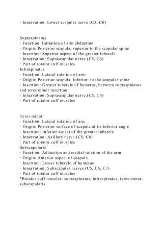 · Innervation: Lower scapular nerve (C5, C6)
Supraspinatus
· Function: Initiation of arm abduction
· Origin: Posterior scapula, superior to the scapular spine
· Insertion: Superior aspect of the greater tubercle
· Innervation: Suprascapular nerve (C5, C6)
· Part of rotator cuff muscles
Infraspinatus
· Function: Lateral rotation of arm
· Origin: Posterior scapula, inferior to the scapular spine
· Insertion: Greater tubercle of humerus, between supraspinatus
and teres minor insertion
· Innervation: Suprascapular nerve (C5, C6)
· Part of rotator cuff muscles
Teres minor
· Function: Lateral rotation of arm
· Origin: Posterior surface of scapula at its inferior angle
· Insertion: Inferior aspect of the greater tubercle
· Innervation: Axillary nerve (C5, C6)
· Part of rotator cuff muscles
Subscapularis
· Function: Adduction and medial rotation of the arm
· Origin: Anterior aspect of scapula
· Insertion: Lesser tubercle of humerus
· Innervation: Subscapular nerves (C5, C6, C7)
· Part of rotator cuff muscles
*Rotator cuff muscles: supraspinatus, infraspinatus, teres minor,
subscapularis
 