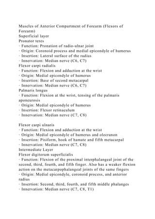 Muscles of Anterior Compartment of Forearm (Flexors of
Forearm)
Superficial layer
Pronator teres
· Function: Pronation of radio-ulnar joint
· Origin: Coronoid process and medial epicondyle of humerus
· Insertion: Lateral surface of the radius
· Innervation: Median nerve (C6, C7)
Flexor carpi radialis
· Function: Flexion and adduction at the wrist
· Origin: Medial epicondyle of humerus
· Insertion: Base of second metacarpal
· Innervation: Median nerve (C6, C7)
Palmaris longus
· Function: Flexion at the wrist, tensing of the palmaris
aponeurosis
· Origin: Medial epicondyle of humerus
· Insertion: Flexor retinaculum
· Innervation: Median nerve (C7, C8)
Flexor carpi ulnaris
· Function: Flexion and adduction at the wrist
· Origin: Medial epicondyle of humerus and olecranon
· Insertion: Pisiform, hook of hamate and fifth metacarpal
· Innervation: Median nerve (C7, C8)
Intermediate Layer
Flexor digitorum superficialis
· Function: Flexion of the proximal interphalangeal joint of the
second, third, fourth, and fifth finger. Also has a weaker flexion
action on the metacarpophalangeal joints of the same fingers
· Origin: Medial epicondyle, coronoid process, and anterior
radius
· Insertion: Second, third, fourth, and fifth middle phalanges
· Innervation: Median nerve (C7, C8, T1)
 
