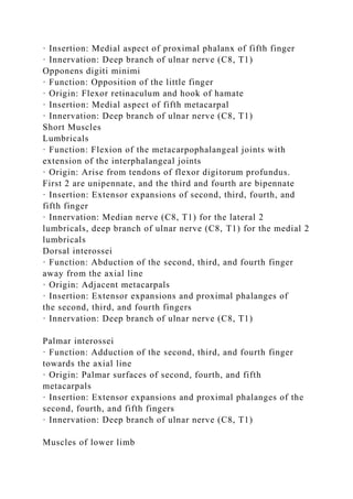 · Insertion: Medial aspect of proximal phalanx of fifth finger
· Innervation: Deep branch of ulnar nerve (C8, T1)
Opponens digiti minimi
· Function: Opposition of the little finger
· Origin: Flexor retinaculum and hook of hamate
· Insertion: Medial aspect of fifth metacarpal
· Innervation: Deep branch of ulnar nerve (C8, T1)
Short Muscles
Lumbricals
· Function: Flexion of the metacarpophalangeal joints with
extension of the interphalangeal joints
· Origin: Arise from tendons of flexor digitorum profundus.
First 2 are unipennate, and the third and fourth are bipennate
· Insertion: Extensor expansions of second, third, fourth, and
fifth finger
· Innervation: Median nerve (C8, T1) for the lateral 2
lumbricals, deep branch of ulnar nerve (C8, T1) for the medial 2
lumbricals
Dorsal interossei
· Function: Abduction of the second, third, and fourth finger
away from the axial line
· Origin: Adjacent metacarpals
· Insertion: Extensor expansions and proximal phalanges of
the second, third, and fourth fingers
· Innervation: Deep branch of ulnar nerve (C8, T1)
Palmar interossei
· Function: Adduction of the second, third, and fourth finger
towards the axial line
· Origin: Palmar surfaces of second, fourth, and fifth
metacarpals
· Insertion: Extensor expansions and proximal phalanges of the
second, fourth, and fifth fingers
· Innervation: Deep branch of ulnar nerve (C8, T1)
Muscles of lower limb
 