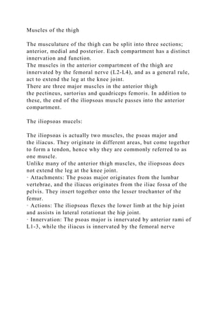 Muscles of the thigh
The musculature of the thigh can be split into three sections;
anterior, medial and posterior. Each compartment has a distinct
innervation and function.
The muscles in the anterior compartment of the thigh are
innervated by the femoral nerve (L2-L4), and as a general rule,
act to extend the leg at the knee joint.
There are three major muscles in the anterior thigh
the pectineus, sartorius and quadriceps femoris. In addition to
these, the end of the iliopsoas muscle passes into the anterior
compartment.
The iliopsoas mucels:
The iliopsoas is actually two muscles, the psoas major and
the iliacus. They originate in different areas, but come together
to form a tendon, hence why they are commonly referred to as
one muscle.
Unlike many of the anterior thigh muscles, the iliopsoas does
not extend the leg at the knee joint.
· Attachments: The psoas major originates from the lumbar
vertebrae, and the iliacus originates from the iliac fossa of the
pelvis. They insert together onto the lesser trochanter of the
femur.
· Actions: The iliopsoas flexes the lower limb at the hip joint
and assists in lateral rotationat the hip joint.
· Innervation: The psoas major is innervated by anterior rami of
L1-3, while the iliacus is innervated by the femoral nerve
 