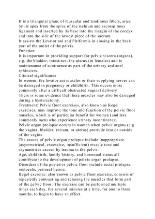 It is a triangular plane of muscular and tendinous fibers, arise
by its apex from the spine of the ischium and sacrospinous
ligament and inserted by its base into the margin of the coccyx
and into the side of the lowest piece of the sacrum.
It assists the Levator ani and Piriformis in closing in the back
part of the outlet of the pelvis.
Function
It is important in providing support for pelvic viscera (organs),
e.g. the bladder, intestines, the uterus (in females) and in
maintenance of continence as part of the urinary and anal
sphincters.
Clinical significance
In women, the levator ani muscles or their supplying nerves can
be damaged in pregnancy or childbirth. This occurs more
commonly after a difficult obstructed vaginal delivery
There is some evidence that these muscles may also be damaged
during a hysterectomy.
Treatment: Pelvic floor exercises, also known as Kegel
exercises, may improve the tone and function of the pelvic floor
muscles, which is of particular benefit for women (and less
commonly men) who experience urinary incontinence.
Pelvic organ prolapse occurs in women when pelvic organs (e.g.
the vagina, bladder, rectum, or uterus) protrude into or outside
of the vagina.
The causes of pelvic organ prolapse include inappropriate
(asymmetrical, excessive, insufficient) muscle tone and
asymmetries caused by trauma to the pelvis.
Age, childbirth, family history, and hormonal status all
contribute to the development of pelvic organ prolapse.
Disorders of the posterior pelvic floor include rectal prolapse,
rectocele, perineal hernia.
Kegel exercise: also known as pelvic floor exercise, consists of
repeatedly contracting and relaxing the muscles that form part
of the pelvic floor. The exercise can be performed multiple
times each day, for several minutes at a time, for one to three
months, to begin to have an effect.
 