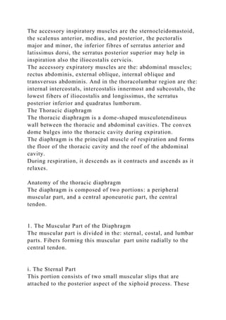 The accessory inspiratory muscles are the sternocleidomastoid,
the scalenus anterior, medius, and posterior, the pectoralis
major and minor, the inferior fibres of serratus anterior and
latissimus dorsi, the serratus posterior superior may help in
inspiration also the iliocostalis cervicis.
The accessory expiratory muscles are the: abdominal muscles;
rectus abdominis, external oblique, internal oblique and
transversus abdominis. And in the thoracolumbar region are the:
internal intercostals, intercostalis innermost and subcostals, the
lowest fibers of iliocostalis and longissimus, the serratus
posterior inferior and quadratus lumborum.
The Thoracic diaphragm
The thoracic diaphragm is a dome-shaped musculotendinous
wall between the thoracic and abdominal cavities. The convex
dome bulges into the thoracic cavity during expiration.
The diaphragm is the principal muscle of respiration and forms
the floor of the thoracic cavity and the roof of the abdominal
cavity.
During respiration, it descends as it contracts and ascends as it
relaxes.
Anatomy of the thoracic diaphragm
The diaphragm is composed of two portions: a peripheral
muscular part, and a central aponeurotic part, the central
tendon.
1. The Muscular Part of the Diaphragm
The muscular part is divided in the: sternal, costal, and lumbar
parts. Fibers forming this muscular part unite radially to the
central tendon.
i. The Sternal Part
This portion consists of two small muscular slips that are
attached to the posterior aspect of the xiphoid process. These
 