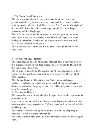 1. The Vena Caval Foramen
The foramen for the inferior vena cava is at the posterior
junction of the right and anterior leaves of the central tendon.
It is located at the level of T8 vertebra, 2 to 3 cm to the right of
the medial plane. It is the most superior of the three large
apertures of the diaphragm.
The inferior vena cava is adherent to the margin of the vena
caval foramen; consequently, when the diaphragm contracts
during inspiration, it widens the foramen and stretches and
dilates the inferior vena cava.
These changes facilitate the blood flow through the inferior
vena cava.
2. The Oesophageal Hiatus
The oesophagus passes obliquely through this oval aperture in
the muscular part of the diaphragm, posterior and to the left of
the vena caval foramen.
The hiatus is usually in the right crus of the diaphragm, 2 to 3
cm left of the medial plane and approximately at the level of
T10 vertebra.
The fleshy fibres of the right crus form the oesophageal
sphincter, which constricts the distal end of the oesophagus
during inspiration, helping to prevent reflux of gastric contents
into the oesophagus.
3. The Aortic Hiatus
The aorta does not pierce the diaphragm because this aperture is
posterior to it.
It passes posterior to the median arcuate ligament, which arches
between the crura, anterior to T12 vertebra and to the left of the
median plane.
The aorta is unaffected by the contraction of the diaphragm
because it does not pass through it.
The aortic hiatus also transmits the thoracic duct and the azygos
vein.
 