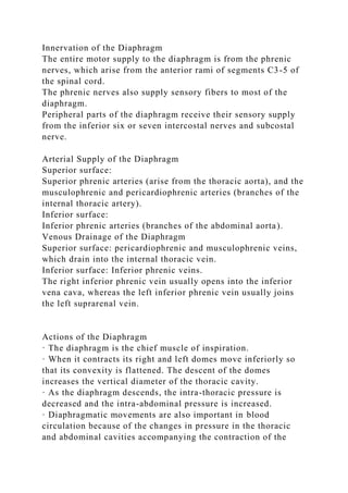 Innervation of the Diaphragm
The entire motor supply to the diaphragm is from the phrenic
nerves, which arise from the anterior rami of segments C3-5 of
the spinal cord.
The phrenic nerves also supply sensory fibers to most of the
diaphragm.
Peripheral parts of the diaphragm receive their sensory supply
from the inferior six or seven intercostal nerves and subcostal
nerve.
Arterial Supply of the Diaphragm
Superior surface:
Superior phrenic arteries (arise from the thoracic aorta), and the
musculophrenic and pericardiophrenic arteries (branches of the
internal thoracic artery).
Inferior surface:
Inferior phrenic arteries (branches of the abdominal aorta).
Venous Drainage of the Diaphragm
Superior surface: pericardiophrenic and musculophrenic veins,
which drain into the internal thoracic vein.
Inferior surface: Inferior phrenic veins.
The right inferior phrenic vein usually opens into the inferior
vena cava, whereas the left inferior phrenic vein usually joins
the left suprarenal vein.
Actions of the Diaphragm
· The diaphragm is the chief muscle of inspiration.
· When it contracts its right and left domes move inferiorly so
that its convexity is flattened. The descent of the domes
increases the vertical diameter of the thoracic cavity.
· As the diaphragm descends, the intra-thoracic pressure is
decreased and the intra-abdominal pressure is increased.
· Diaphragmatic movements are also important in blood
circulation because of the changes in pressure in the thoracic
and abdominal cavities accompanying the contraction of the
 