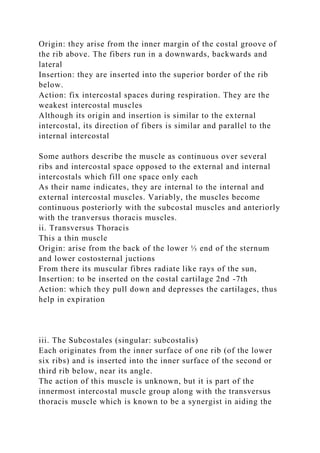 Origin: they arise from the inner margin of the costal groove of
the rib above. The fibers run in a downwards, backwards and
lateral
Insertion: they are inserted into the superior border of the rib
below.
Action: fix intercostal spaces during respiration. They are the
weakest intercostal muscles
Although its origin and insertion is similar to the external
intercostal, its direction of fibers is similar and parallel to the
internal intercostal
Some authors describe the muscle as continuous over several
ribs and intercostal space opposed to the external and internal
intercostals which fill one space only each
As their name indicates, they are internal to the internal and
external intercostal muscles. Variably, the muscles become
continuous posteriorly with the subcostal muscles and anteriorly
with the tranversus thoracis muscles.
ii. Transversus Thoracis
This a thin muscle
Origin: arise from the back of the lower ⅓ end of the sternum
and lower costosternal juctions
From there its muscular fibres radiate like rays of the sun,
Insertion: to be inserted on the costal cartilage 2nd -7th
Action: which they pull down and depresses the cartilages, thus
help in expiration
iii. The Subcostales (singular: subcostalis)
Each originates from the inner surface of one rib (of the lower
six ribs) and is inserted into the inner surface of the second or
third rib below, near its angle.
The action of this muscle is unknown, but it is part of the
innermost intercostal muscle group along with the transversus
thoracis muscle which is known to be a synergist in aiding the
 