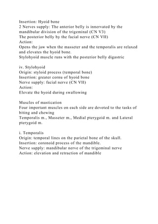 Insertion: Hyoid bone
2 Nerves supply: The anterior belly is innervated by the
mandibular division of the trigeminal (CN V3)
The posterior belly by the facial nerve (CN VII)
Action:
Opens the jaw when the masseter and the temporalis are relaxed
and elevates the hyoid bone.
Stylohyoid muscle runs with the posterior belly digastric
iv. Stylohyoid
Origin: styloid process (temporal bone)
Insertion: greater cornu of hyoid bone
Nerve supply: facial nerve (CN VII)
Action:
Elevate the hyoid during swallowing
Muscles of mastication
Four important muscles on each side are devoted to the tasks of
biting and chewing
Temporalis m., Masseter m., Medial pterygoid m. and Lateral
pterygoid m.
i. Temporalis
Origin: temporal lines on the parietal bone of the skull.
Insertion: coronoid process of the mandible.
Nerve supply: mandibular nerve of the trigeminal nerve
Action: elevation and retraction of mandible
 